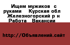 Ищем мужиков  с руками  - Курская обл., Железногорский р-н Работа » Вакансии   